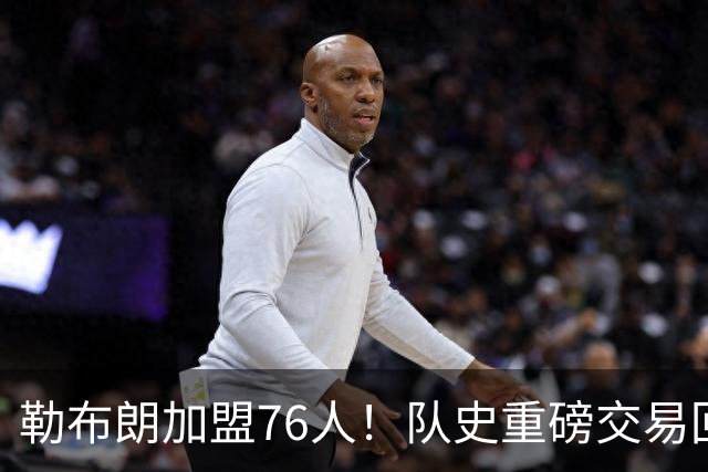 勒布朗加盟76人！队史重磅交易回顾：从张伯伦到詹姆斯