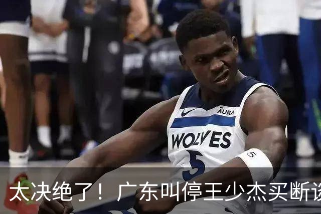 太决绝了！广东叫停王少杰买断谈判，主动退出胡金秋争夺战，自家2米12天才新星就位，阵容全面大换血