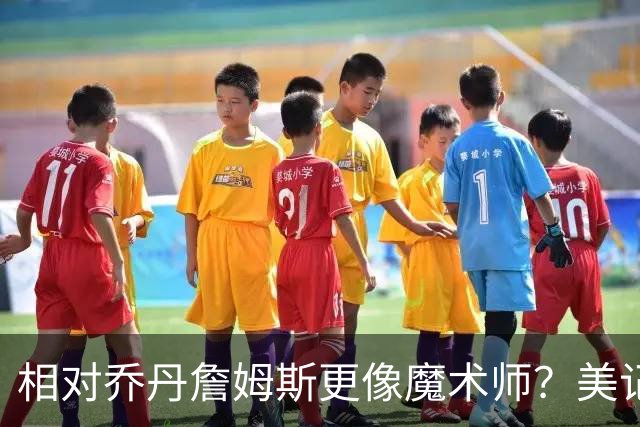 相对乔丹詹姆斯更像魔术师？美记：他已是两者的结合体