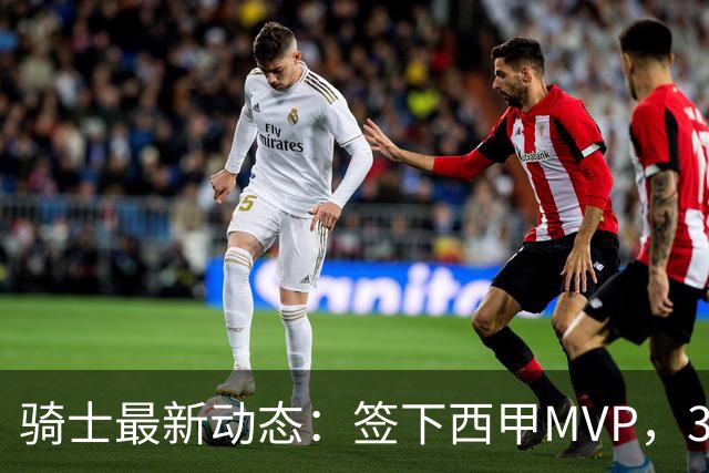 骑士最新动态：签下西甲MVP，3换1交易方案曝光，优质3D球员或加盟
